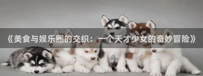 星辉平台游戏官网版：《美食与娱乐圈的交织：一个天才少女的奇妙冒险》